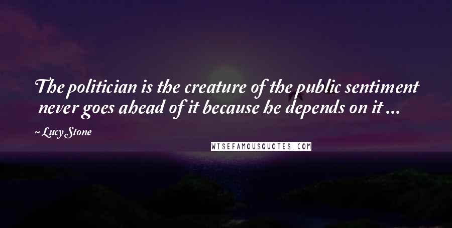 Lucy Stone Quotes: The politician is the creature of the public sentiment never goes ahead of it because he depends on it ...