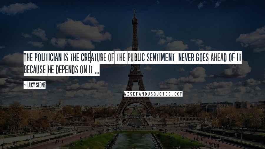 Lucy Stone Quotes: The politician is the creature of the public sentiment  never goes ahead of it because he depends on it ...