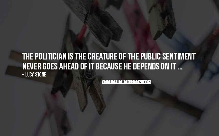 Lucy Stone Quotes: The politician is the creature of the public sentiment never goes ahead of it because he depends on it ...