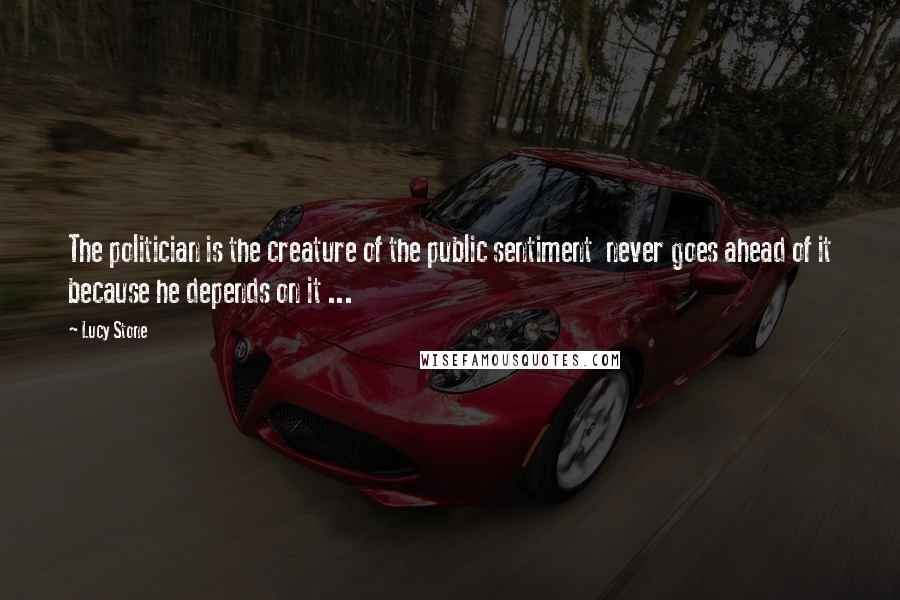Lucy Stone Quotes: The politician is the creature of the public sentiment never goes ahead of it because he depends on it ...