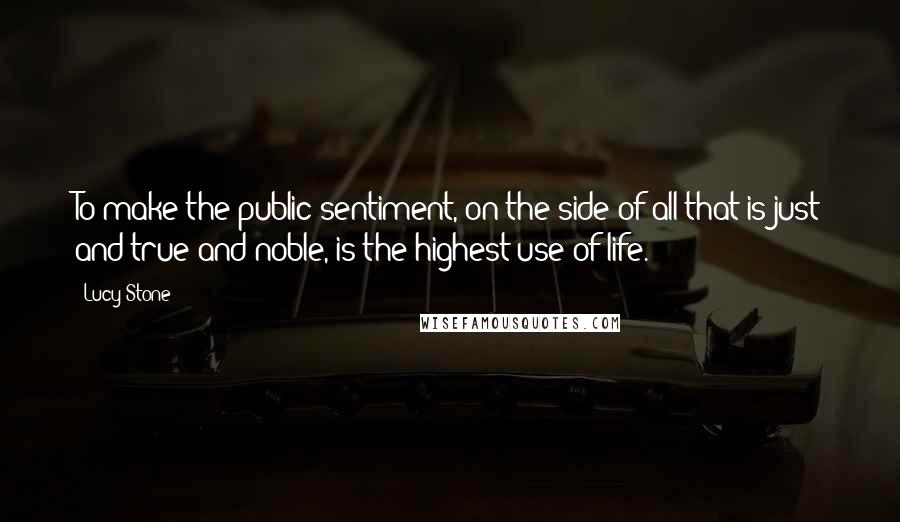 Lucy Stone Quotes: To make the public sentiment, on the side of all that is just and true and noble, is the highest use of life.