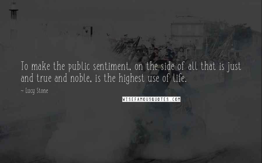 Lucy Stone Quotes: To make the public sentiment, on the side of all that is just and true and noble, is the highest use of life.