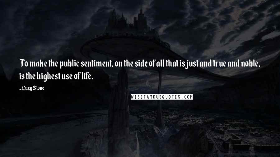 Lucy Stone Quotes: To make the public sentiment, on the side of all that is just and true and noble, is the highest use of life.