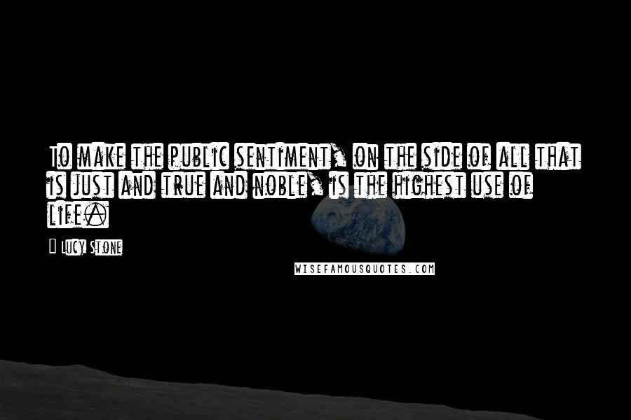 Lucy Stone Quotes: To make the public sentiment, on the side of all that is just and true and noble, is the highest use of life.