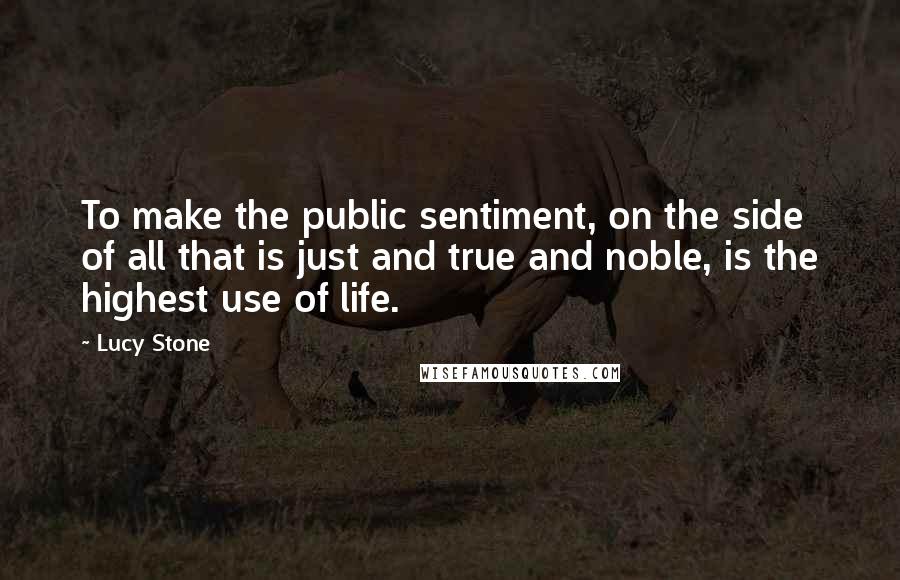 Lucy Stone Quotes: To make the public sentiment, on the side of all that is just and true and noble, is the highest use of life.