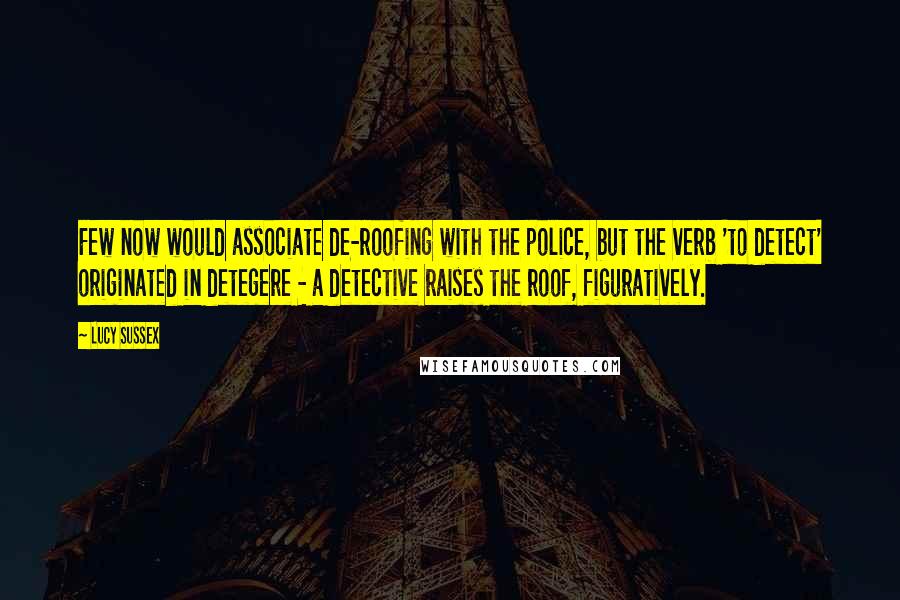 Lucy Sussex Quotes: Few now would associate de-roofing with the police, but the verb 'to detect' originated in detegere - a detective raises the roof, figuratively.