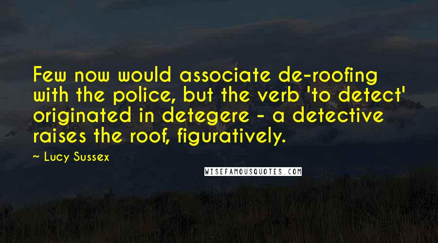 Lucy Sussex Quotes: Few now would associate de-roofing with the police, but the verb 'to detect' originated in detegere - a detective raises the roof, figuratively.