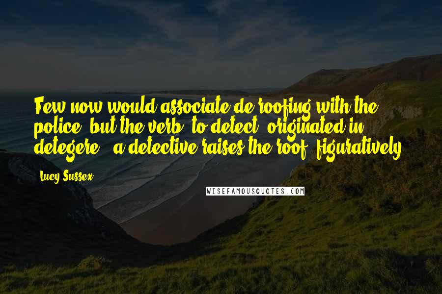 Lucy Sussex Quotes: Few now would associate de-roofing with the police, but the verb 'to detect' originated in detegere - a detective raises the roof, figuratively.