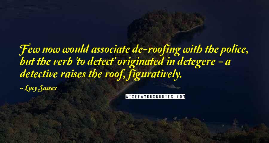 Lucy Sussex Quotes: Few now would associate de-roofing with the police, but the verb 'to detect' originated in detegere - a detective raises the roof, figuratively.