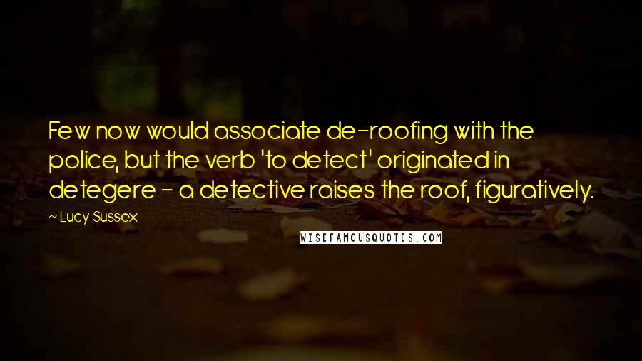 Lucy Sussex Quotes: Few now would associate de-roofing with the police, but the verb 'to detect' originated in detegere - a detective raises the roof, figuratively.