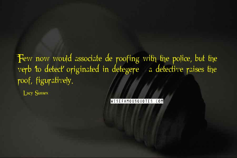 Lucy Sussex Quotes: Few now would associate de-roofing with the police, but the verb 'to detect' originated in detegere - a detective raises the roof, figuratively.