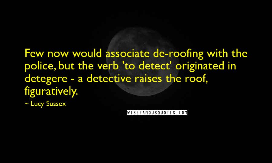 Lucy Sussex Quotes: Few now would associate de-roofing with the police, but the verb 'to detect' originated in detegere - a detective raises the roof, figuratively.