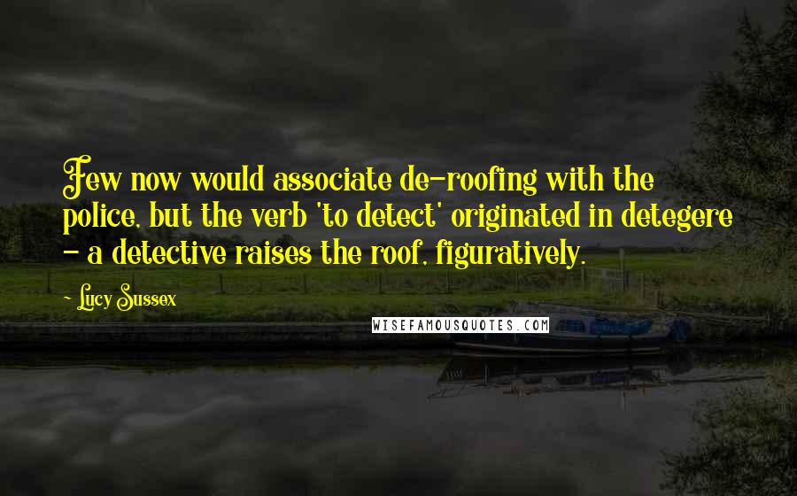 Lucy Sussex Quotes: Few now would associate de-roofing with the police, but the verb 'to detect' originated in detegere - a detective raises the roof, figuratively.