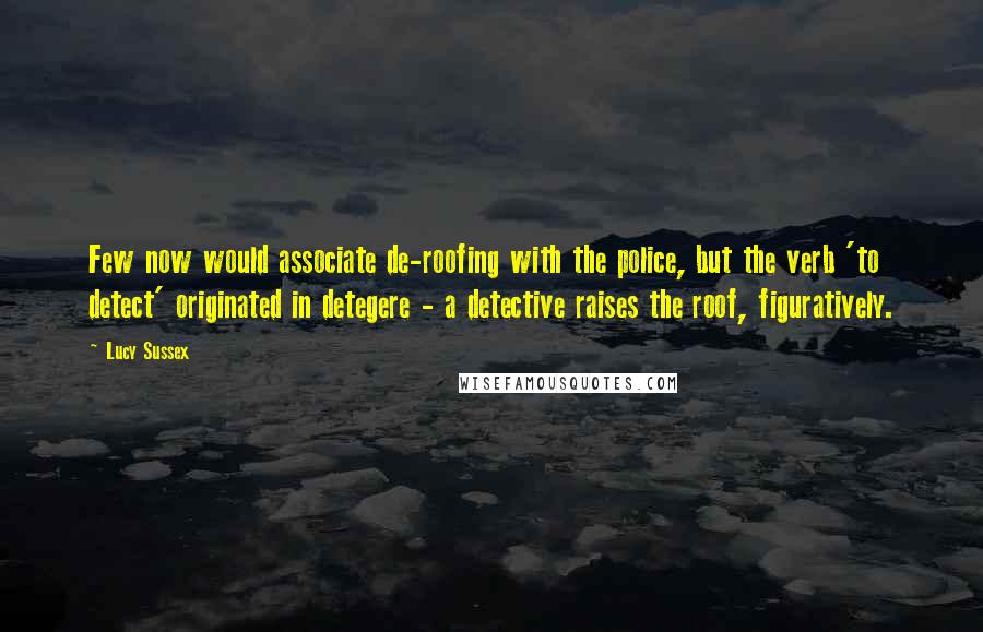 Lucy Sussex Quotes: Few now would associate de-roofing with the police, but the verb 'to detect' originated in detegere - a detective raises the roof, figuratively.