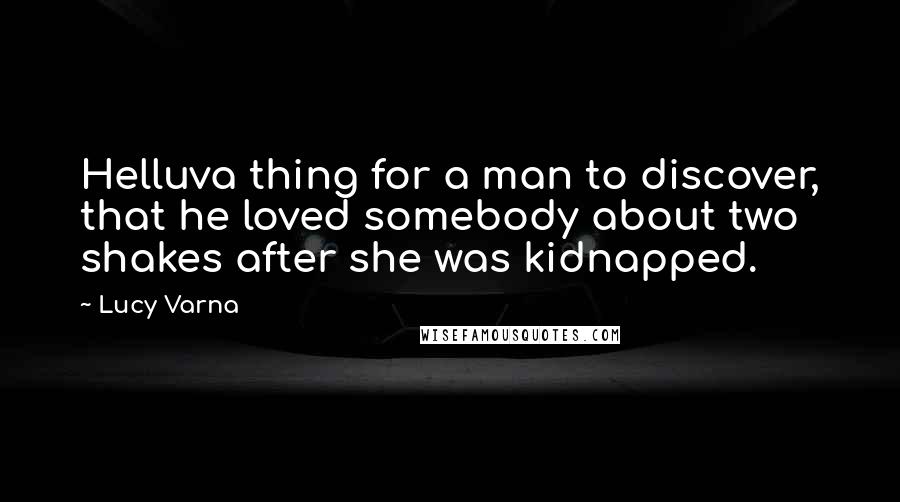 Lucy Varna Quotes: Helluva thing for a man to discover, that he loved somebody about two shakes after she was kidnapped.