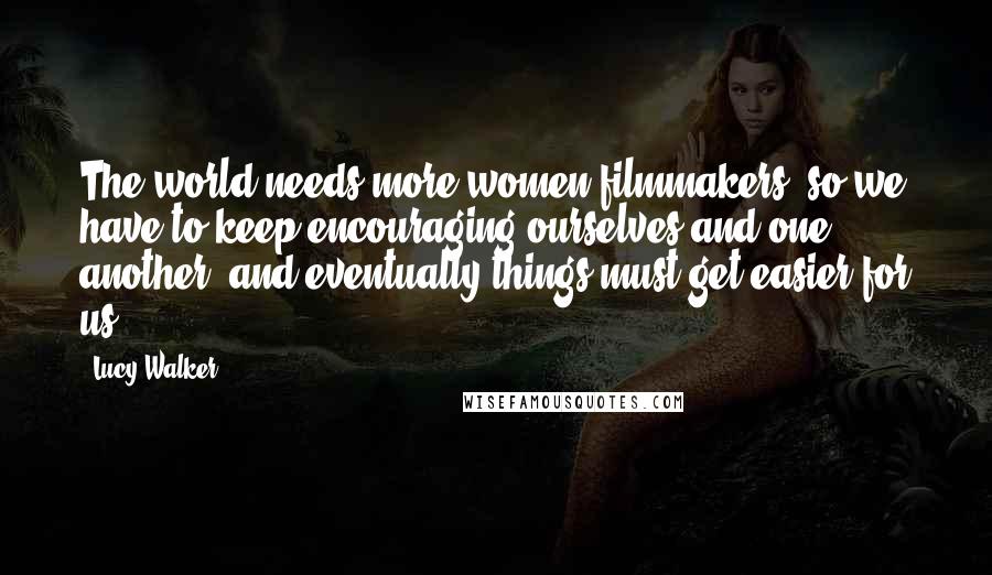 Lucy Walker Quotes: The world needs more women filmmakers, so we have to keep encouraging ourselves and one another, and eventually things must get easier for us.