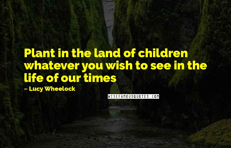 Lucy Wheelock Quotes: Plant in the land of children whatever you wish to see in the life of our times