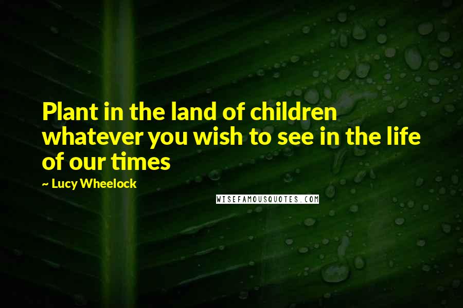 Lucy Wheelock Quotes: Plant in the land of children whatever you wish to see in the life of our times