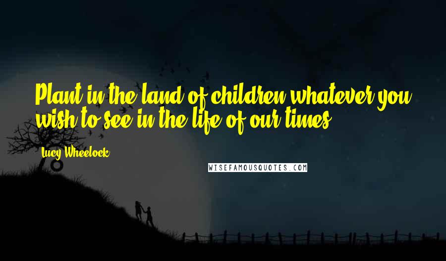 Lucy Wheelock Quotes: Plant in the land of children whatever you wish to see in the life of our times