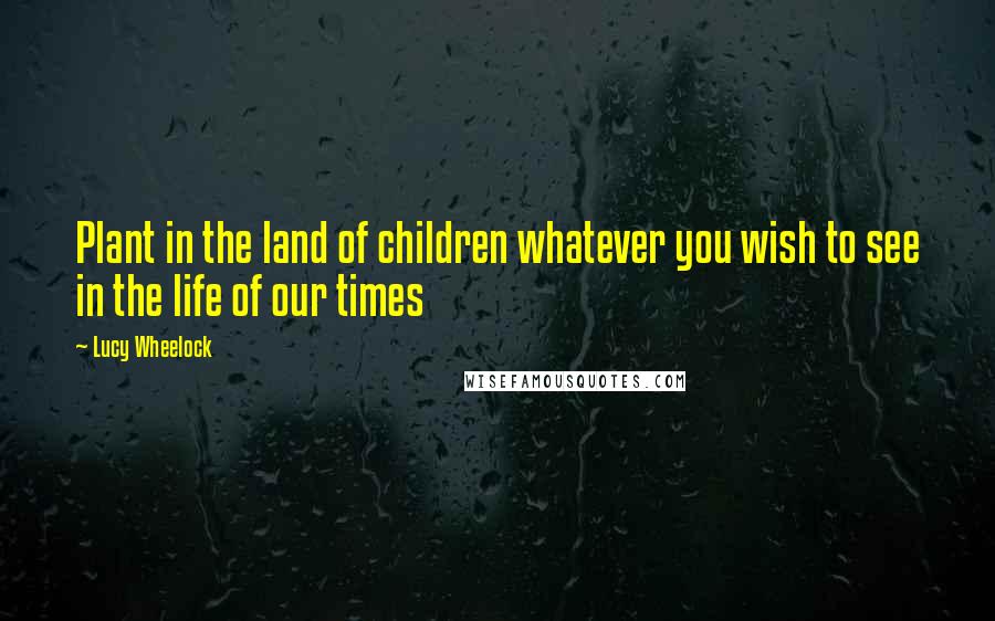 Lucy Wheelock Quotes: Plant in the land of children whatever you wish to see in the life of our times