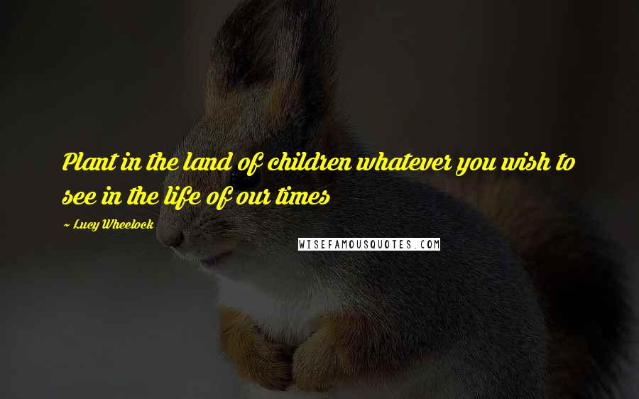 Lucy Wheelock Quotes: Plant in the land of children whatever you wish to see in the life of our times