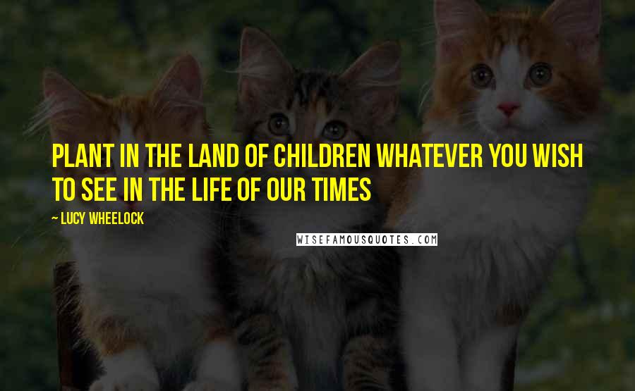 Lucy Wheelock Quotes: Plant in the land of children whatever you wish to see in the life of our times