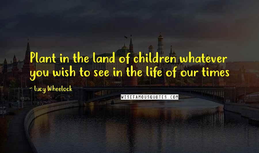 Lucy Wheelock Quotes: Plant in the land of children whatever you wish to see in the life of our times