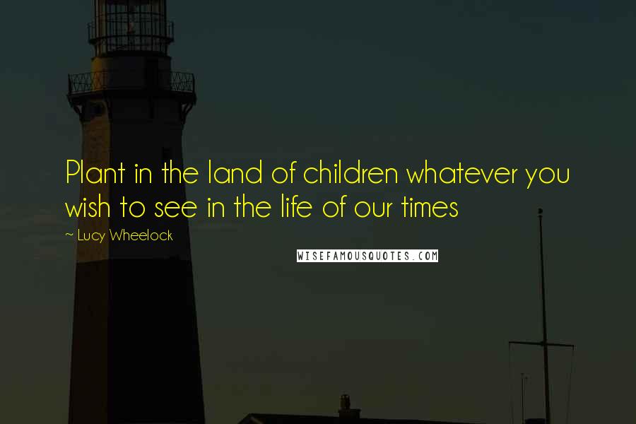 Lucy Wheelock Quotes: Plant in the land of children whatever you wish to see in the life of our times