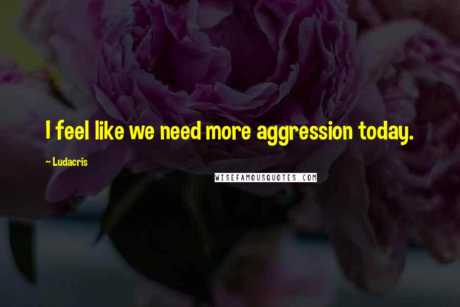 Ludacris Quotes: I feel like we need more aggression today.