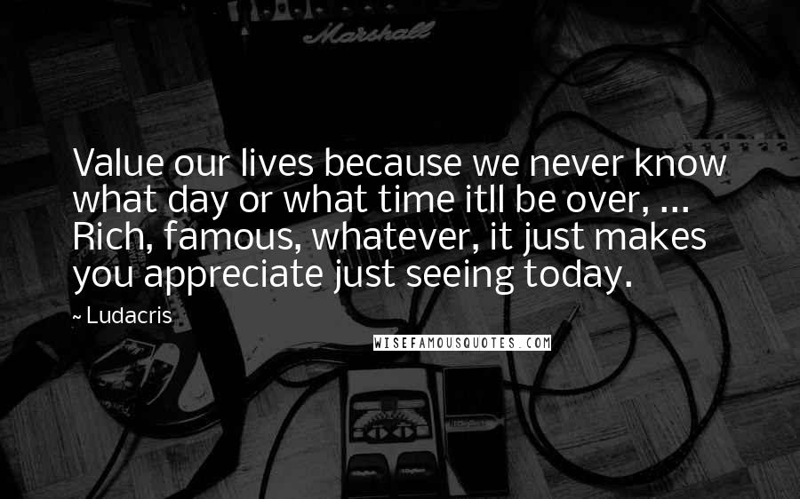 Ludacris Quotes: Value our lives because we never know what day or what time itll be over, ... Rich, famous, whatever, it just makes you appreciate just seeing today.