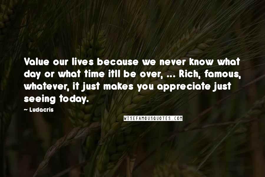 Ludacris Quotes: Value our lives because we never know what day or what time itll be over, ... Rich, famous, whatever, it just makes you appreciate just seeing today.