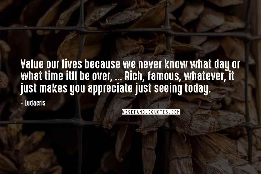 Ludacris Quotes: Value our lives because we never know what day or what time itll be over, ... Rich, famous, whatever, it just makes you appreciate just seeing today.