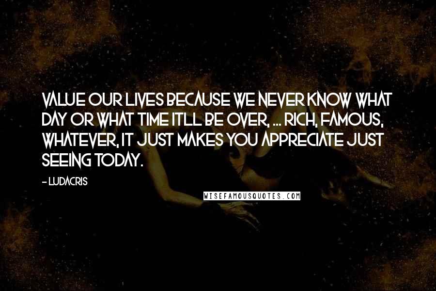 Ludacris Quotes: Value our lives because we never know what day or what time itll be over, ... Rich, famous, whatever, it just makes you appreciate just seeing today.