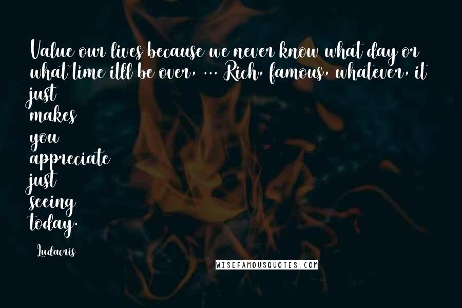 Ludacris Quotes: Value our lives because we never know what day or what time itll be over, ... Rich, famous, whatever, it just makes you appreciate just seeing today.