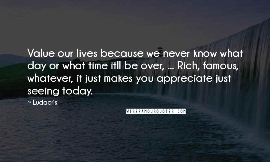 Ludacris Quotes: Value our lives because we never know what day or what time itll be over, ... Rich, famous, whatever, it just makes you appreciate just seeing today.