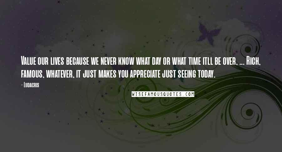Ludacris Quotes: Value our lives because we never know what day or what time itll be over, ... Rich, famous, whatever, it just makes you appreciate just seeing today.