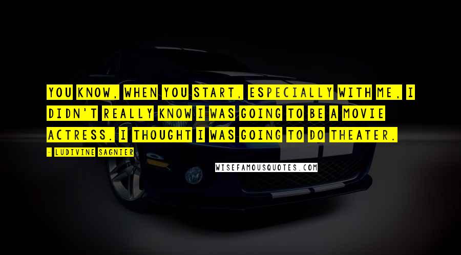 Ludivine Sagnier Quotes: You know, when you start, especially with me, I didn't really know I was going to be a movie actress. I thought I was going to do theater.