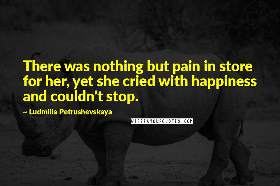 Ludmilla Petrushevskaya Quotes: There was nothing but pain in store for her, yet she cried with happiness and couldn't stop.