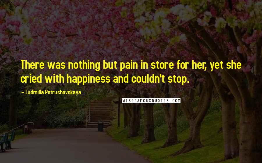 Ludmilla Petrushevskaya Quotes: There was nothing but pain in store for her, yet she cried with happiness and couldn't stop.