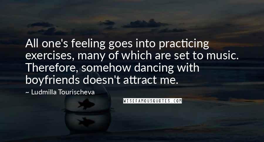 Ludmilla Tourischeva Quotes: All one's feeling goes into practicing exercises, many of which are set to music. Therefore, somehow dancing with boyfriends doesn't attract me.