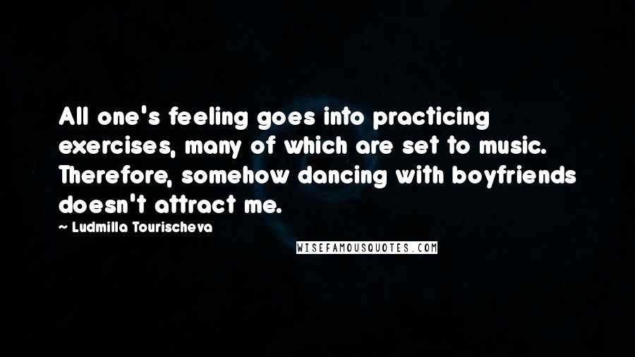 Ludmilla Tourischeva Quotes: All one's feeling goes into practicing exercises, many of which are set to music. Therefore, somehow dancing with boyfriends doesn't attract me.