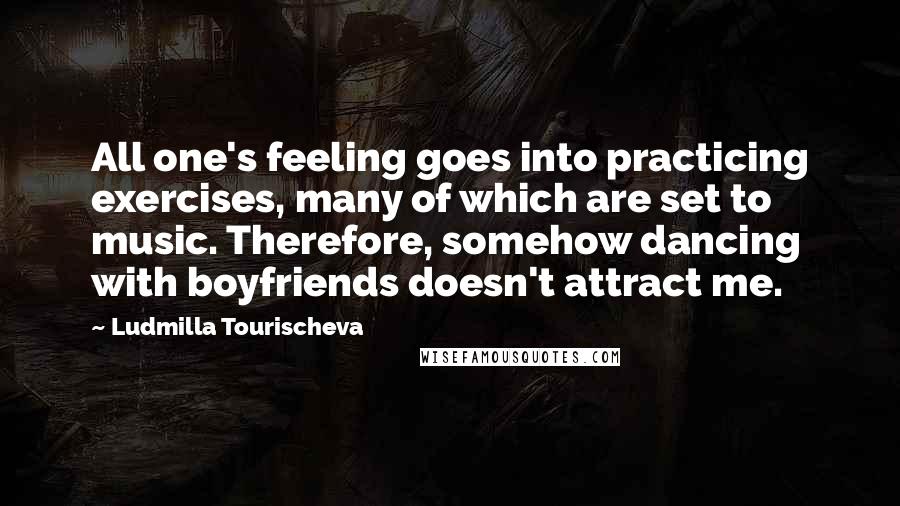 Ludmilla Tourischeva Quotes: All one's feeling goes into practicing exercises, many of which are set to music. Therefore, somehow dancing with boyfriends doesn't attract me.