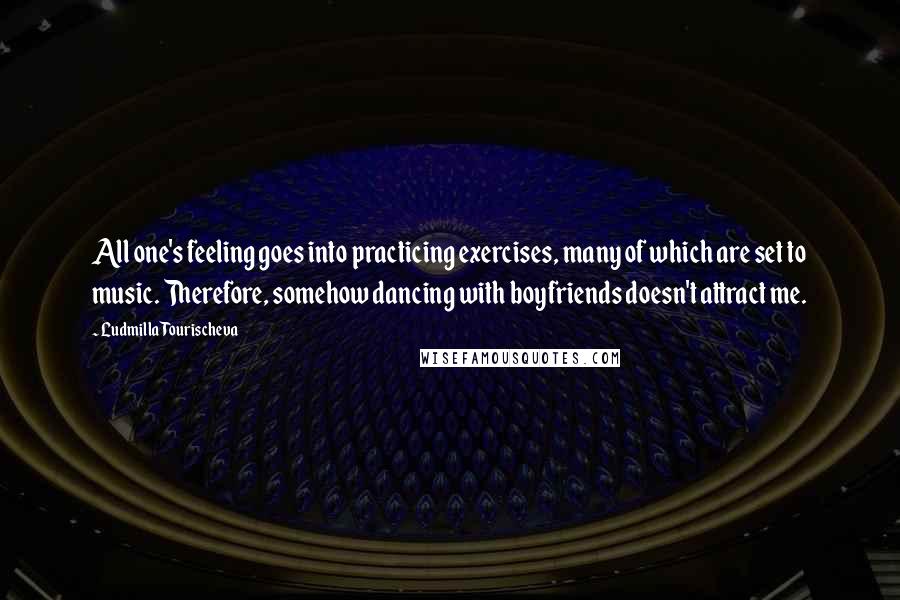 Ludmilla Tourischeva Quotes: All one's feeling goes into practicing exercises, many of which are set to music. Therefore, somehow dancing with boyfriends doesn't attract me.