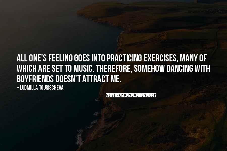 Ludmilla Tourischeva Quotes: All one's feeling goes into practicing exercises, many of which are set to music. Therefore, somehow dancing with boyfriends doesn't attract me.