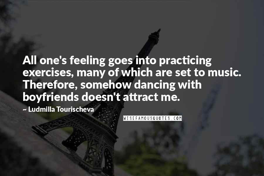 Ludmilla Tourischeva Quotes: All one's feeling goes into practicing exercises, many of which are set to music. Therefore, somehow dancing with boyfriends doesn't attract me.