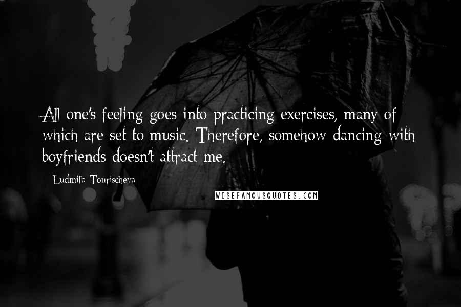 Ludmilla Tourischeva Quotes: All one's feeling goes into practicing exercises, many of which are set to music. Therefore, somehow dancing with boyfriends doesn't attract me.