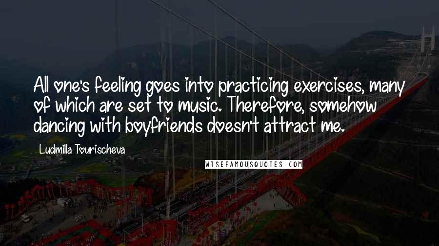 Ludmilla Tourischeva Quotes: All one's feeling goes into practicing exercises, many of which are set to music. Therefore, somehow dancing with boyfriends doesn't attract me.