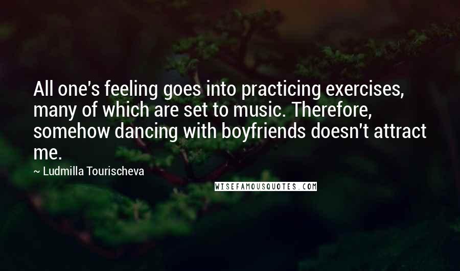 Ludmilla Tourischeva Quotes: All one's feeling goes into practicing exercises, many of which are set to music. Therefore, somehow dancing with boyfriends doesn't attract me.