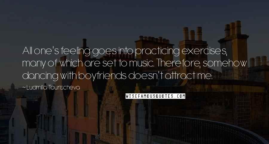 Ludmilla Tourischeva Quotes: All one's feeling goes into practicing exercises, many of which are set to music. Therefore, somehow dancing with boyfriends doesn't attract me.