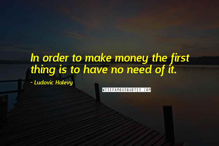 Ludovic Halevy Quotes: In order to make money the first thing is to have no need of it.